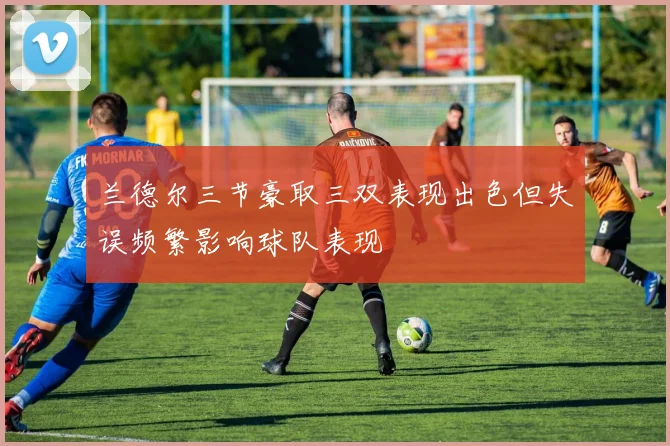 兰德尔三节豪取三双表现出色但失误频繁影响球队表现