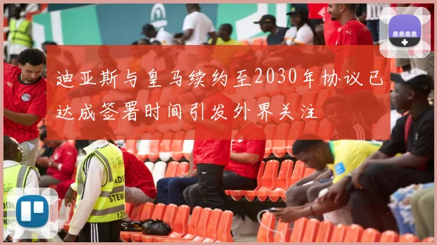 迪亚斯与皇马续约至2030年协议已达成签署时间引发外界关注