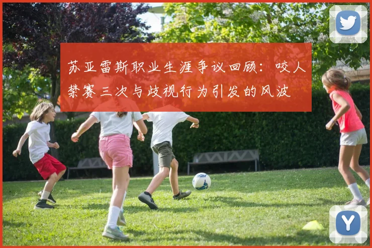 苏亚雷斯职业生涯争议回顾：咬人禁赛三次与歧视行为引发的风波