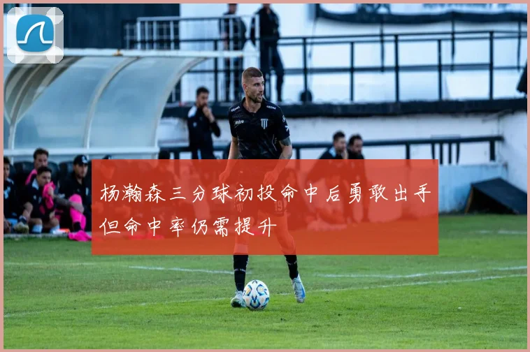 杨瀚森三分球初投命中后勇敢出手但命中率仍需提升