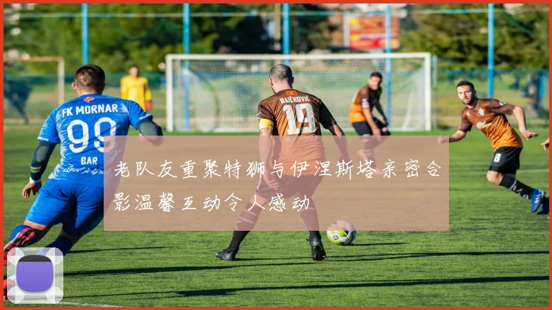 老队友重聚特狮与伊涅斯塔亲密合影温馨互动令人感动