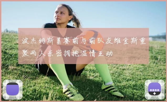 波杰姆斯基赛前与前队友维金斯重聚两人亲密拥抱温情互动