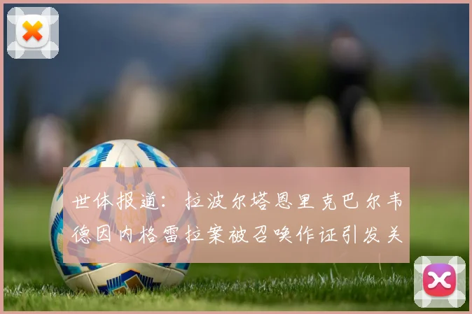 世体报道：拉波尔塔恩里克巴尔韦德因内格雷拉案被召唤作证引发关注