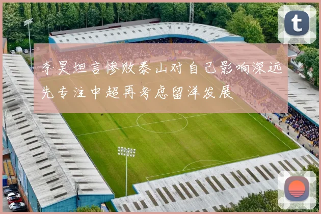 李昊坦言惨败泰山对自己影响深远先专注中超再考虑留洋发展