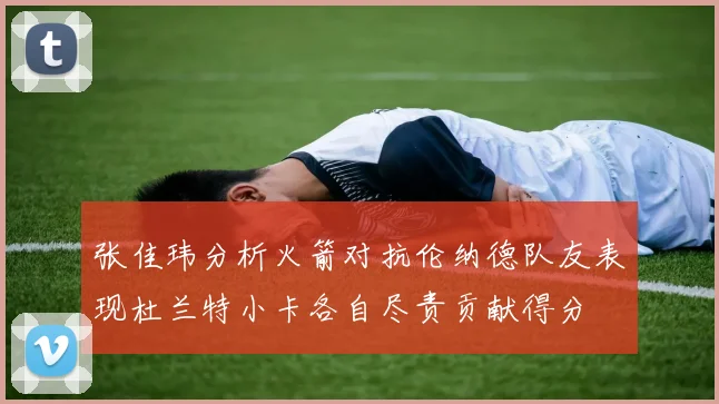 张佳玮分析火箭对抗伦纳德队友表现杜兰特小卡各自尽责贡献得分