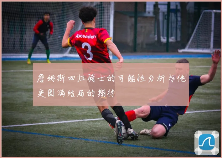 詹姆斯回归骑士的可能性分析与他更圆满结局的期待