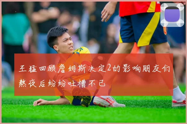 王猛回顾詹姆斯决定2的影响朋友们熬夜后纷纷吐槽不已