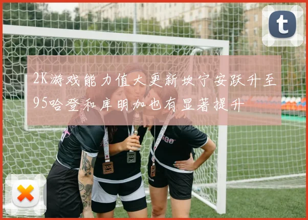 2K游戏能力值大更新坎宁安跃升至95哈登和库明加也有显著提升