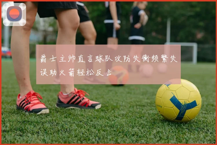 爵士主帅直言球队攻防失衡频繁失误助火箭轻松反击