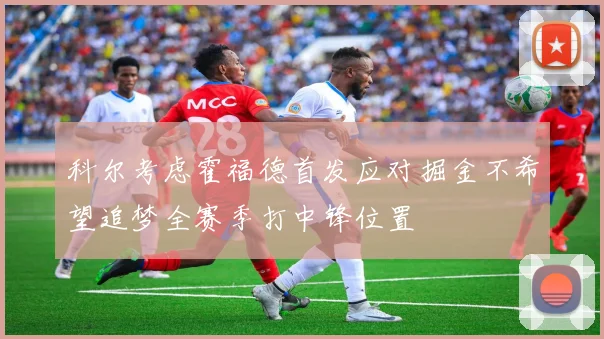 科尔考虑霍福德首发应对掘金不希望追梦全赛季打中锋位置