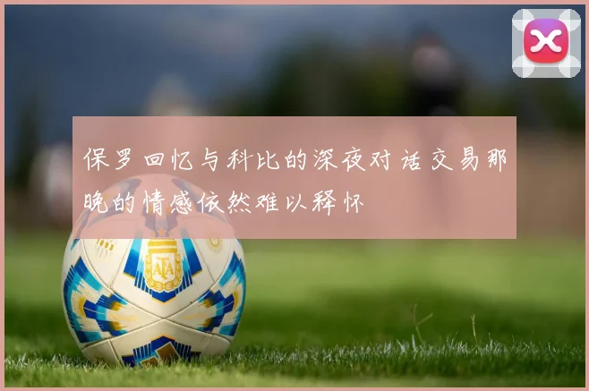 保罗回忆与科比的深夜对话交易那晚的情感依然难以释怀