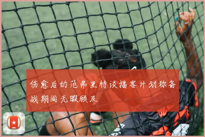 伤愈后的范弗里特谈播客计划称备战期间无暇顾及