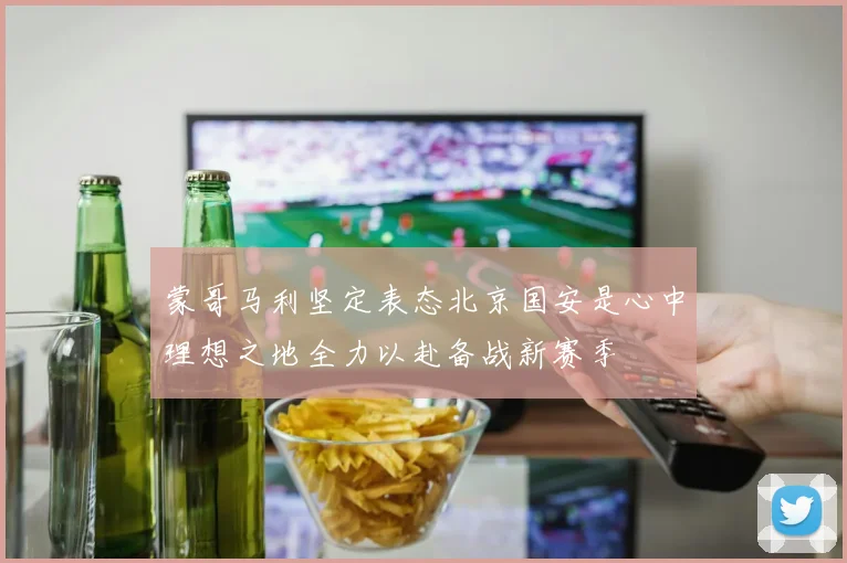 蒙哥马利坚定表态北京国安是心中理想之地全力以赴备战新赛季