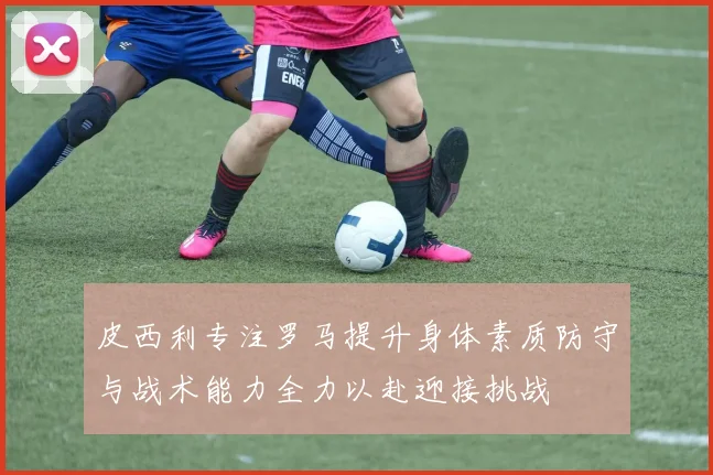 皮西利专注罗马提升身体素质防守与战术能力全力以赴迎接挑战