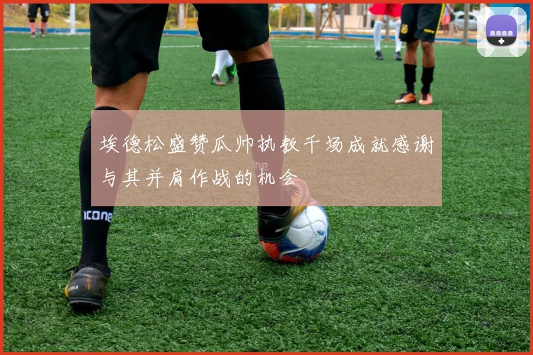 埃德松盛赞瓜帅执教千场成就感谢与其并肩作战的机会