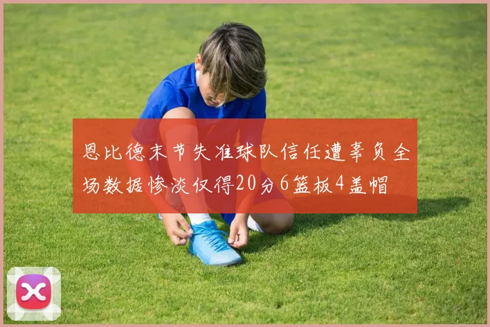 恩比德末节失准球队信任遭辜负全场数据惨淡仅得20分6篮板4盖帽