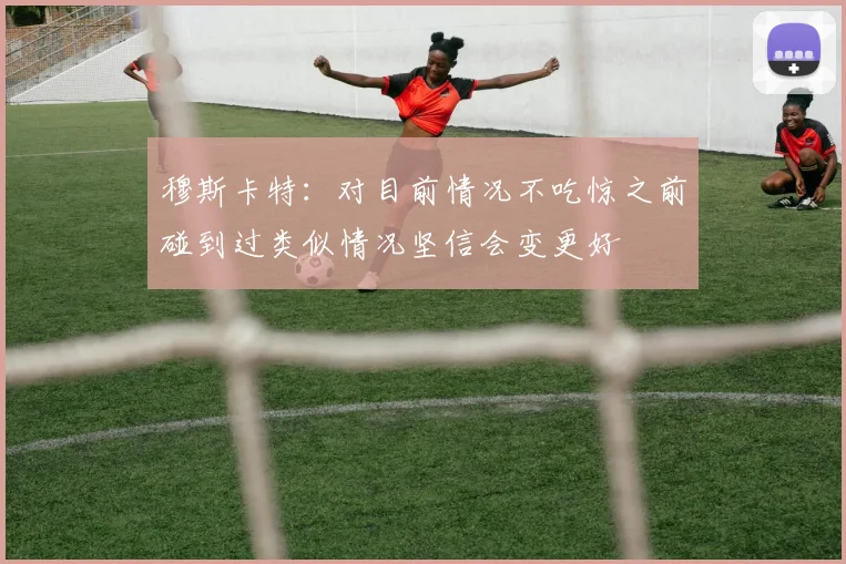 穆斯卡特：对目前情况不吃惊之前碰到过类似情况坚信会变更好