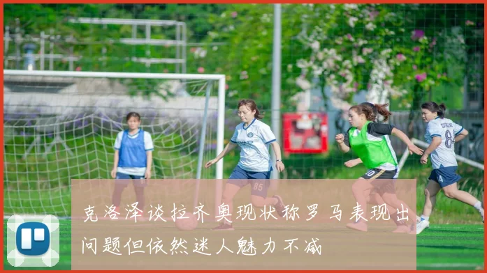 克洛泽谈拉齐奥现状称罗马表现出问题但依然迷人魅力不减