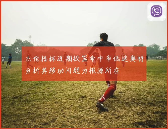 杰伦格林近期投篮命中率低迷奥特分析其移动问题为根源所在
