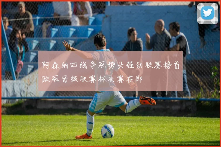 阿森纳四线争冠势头强劲联赛榜首欧冠晋级联赛杯决赛在即