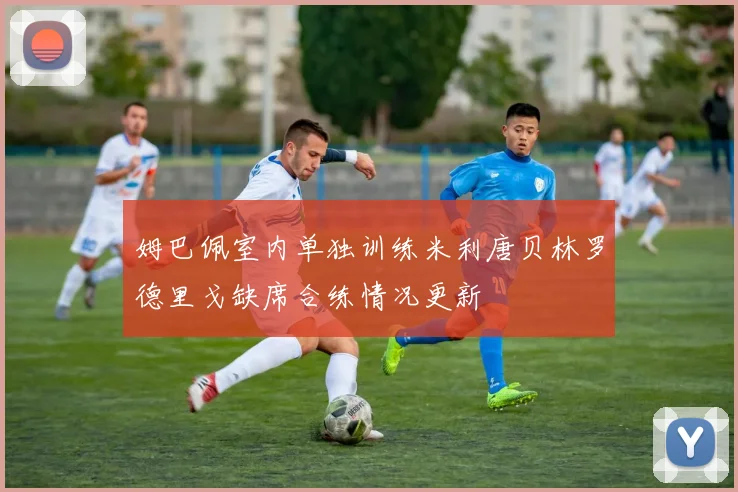 姆巴佩室内单独训练米利唐贝林罗德里戈缺席合练情况更新