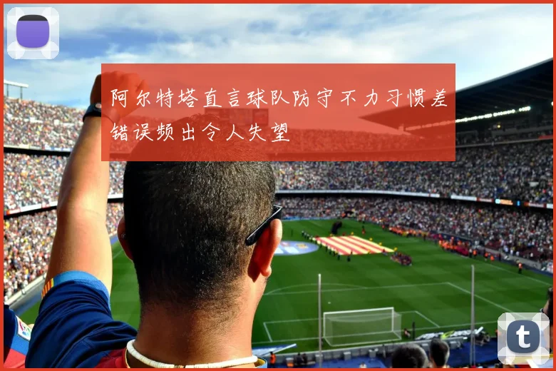 阿尔特塔直言球队防守不力习惯差错误频出令人失望