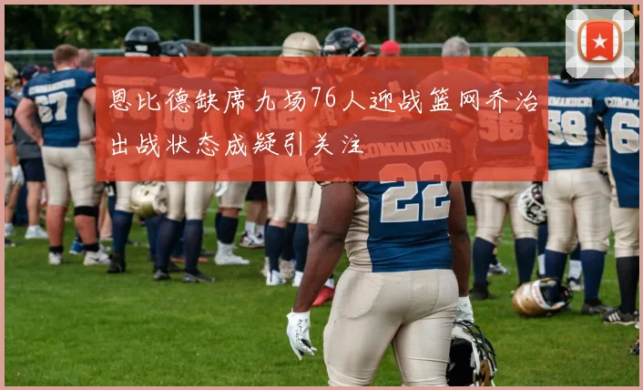 恩比德缺席九场76人迎战篮网乔治出战状态成疑引关注