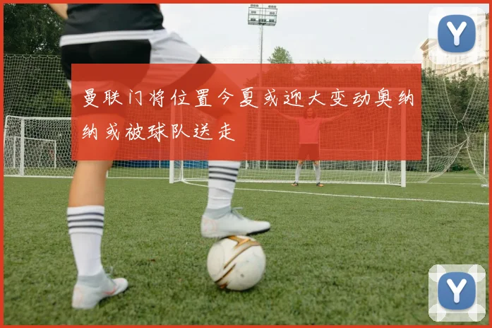 曼联门将位置今夏或迎大变动奥纳纳或被球队送走