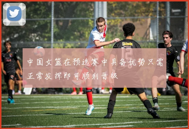 中国女篮在预选赛中具备优势只需正常发挥即可顺利晋级