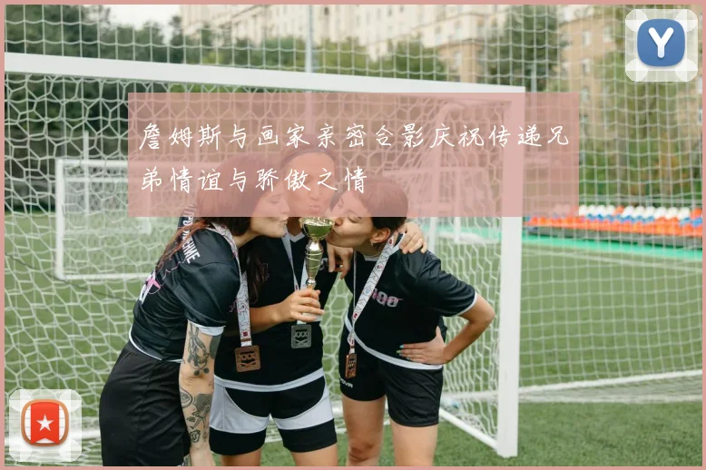 詹姆斯与画家亲密合影庆祝传递兄弟情谊与骄傲之情