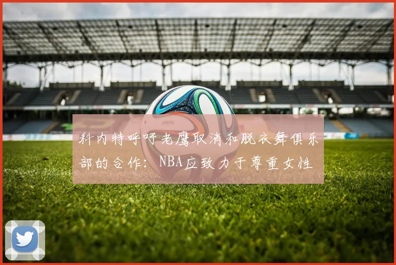 科内特呼吁老鹰取消和脱衣舞俱乐部的合作：NBA应致力于尊重女性