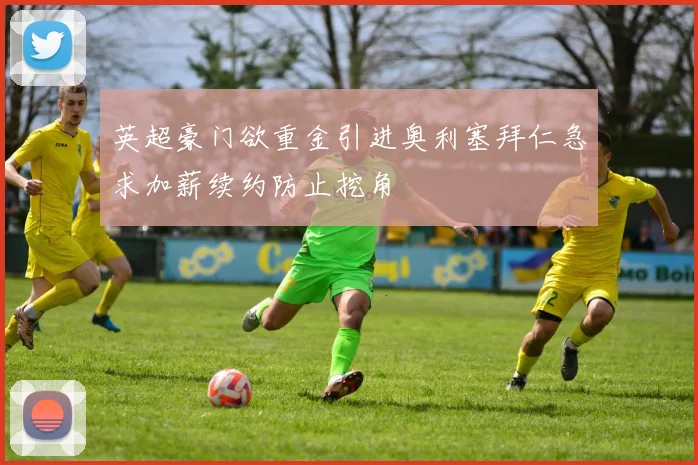 英超豪门欲重金引进奥利塞拜仁急求加薪续约防止挖角