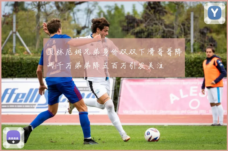 贝林厄姆兄弟身价双双下滑哥哥降两千万弟弟降五百万引发关注