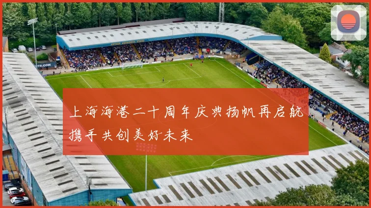 上海海港二十周年庆典扬帆再启航携手共创美好未来