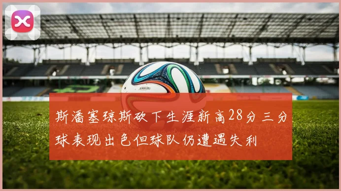 斯潘塞琼斯砍下生涯新高28分三分球表现出色但球队仍遭遇失利
