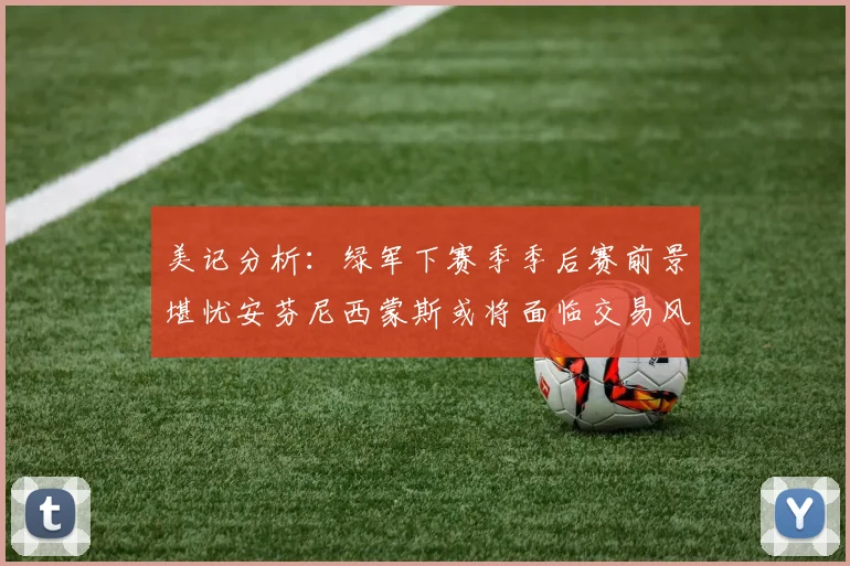 美记分析：绿军下赛季季后赛前景堪忧安芬尼西蒙斯或将面临交易风险